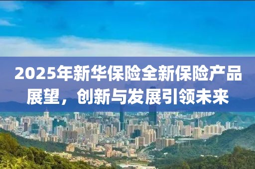 2025年新華保險(xiǎn)全新保險(xiǎn)產(chǎn)品展望，創(chuàng)新與發(fā)展引領(lǐng)未來