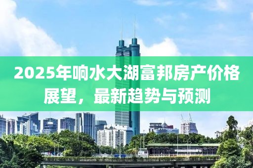 2025年響水大湖富邦房產(chǎn)價格展望，最新趨勢與預(yù)測