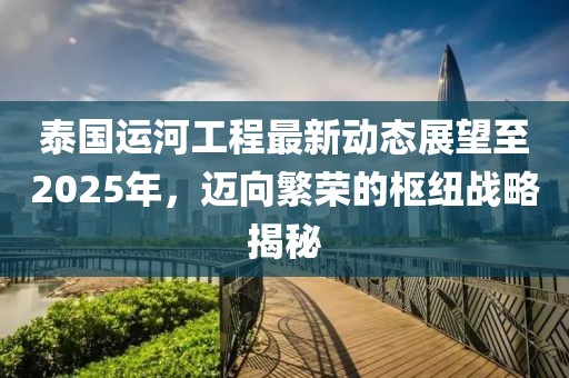 泰國運河工程最新動態(tài)展望至2025年，邁向繁榮的樞紐戰(zhàn)略揭秘