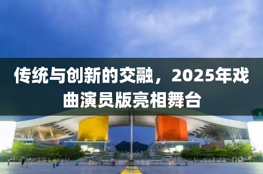 傳統(tǒng)與創(chuàng)新的交融，2025年戲曲演員版亮相舞臺(tái)