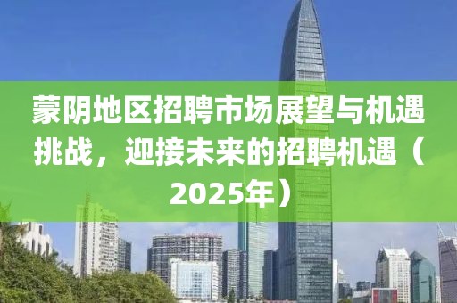 蒙陰地區(qū)招聘市場(chǎng)展望與機(jī)遇挑戰(zhàn)，迎接未來的招聘機(jī)遇（2025年）