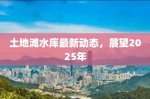 土地灘水庫(kù)最新動(dòng)態(tài)，展望2025年