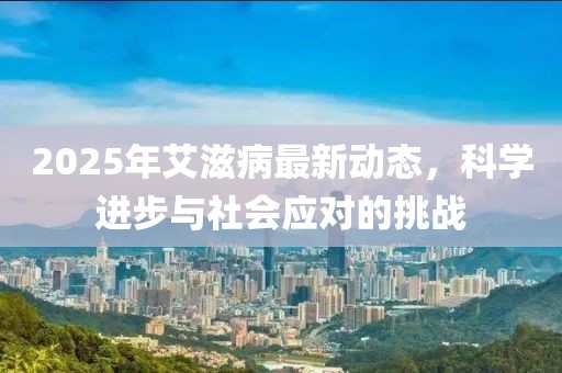 2025年艾滋病最新動態(tài)，科學(xué)進(jìn)步與社會應(yīng)對的挑戰(zhàn)