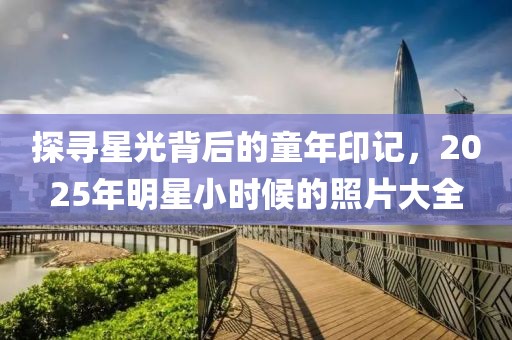 探尋星光背后的童年印記，2025年明星小時(shí)候的照片大全