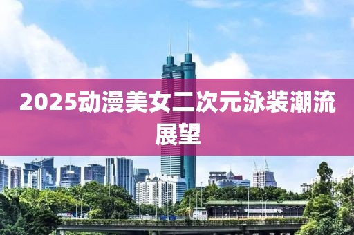 2025動漫美女二次元泳裝潮流展望