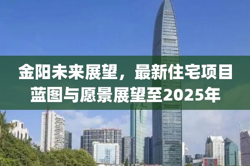 金陽未來展望，最新住宅項(xiàng)目藍(lán)圖與愿景展望至2025年