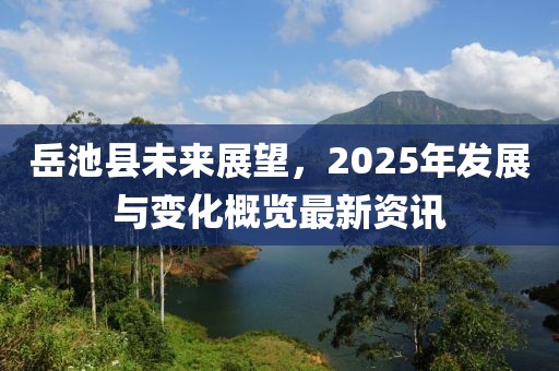 岳池縣未來展望，2025年發(fā)展與變化概覽最新資訊
