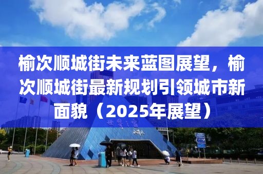 榆次順城街未來藍(lán)圖展望，榆次順城街最新規(guī)劃引領(lǐng)城市新面貌（2025年展望）