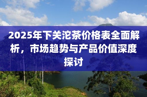 2025年下關(guān)沱茶價(jià)格表全面解析，市場(chǎng)趨勢(shì)與產(chǎn)品價(jià)值深度探討
