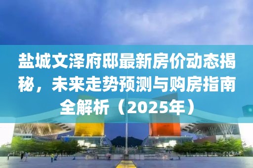 鹽城文澤府邸最新房價(jià)動態(tài)揭秘，未來走勢預(yù)測與購房指南全解析（2025年）