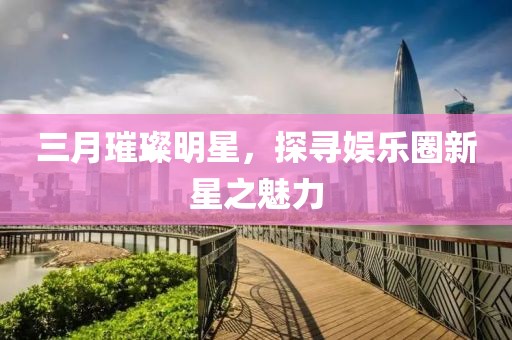 三月璀璨明星，探尋娛樂圈新星之魅力