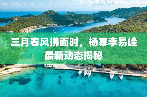 三月春風(fēng)拂面時(shí)，楊冪李易峰最新動態(tài)揭秘