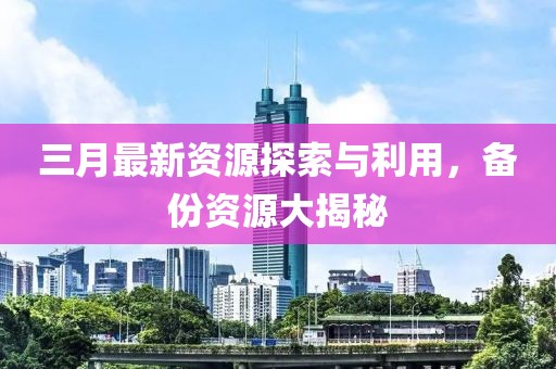 三月最新資源探索與利用，備份資源大揭秘