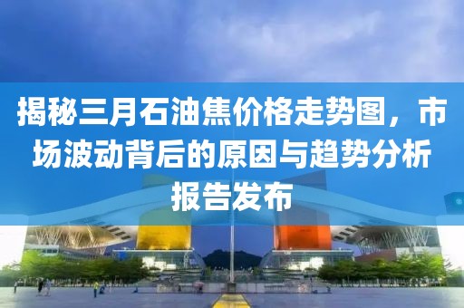 揭秘三月石油焦價格走勢圖，市場波動背后的原因與趨勢分析報告發(fā)布
