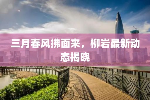 三月春風拂面來，柳巖最新動態(tài)揭曉