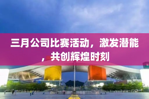 三月公司比賽活動，激發(fā)潛能，共創(chuàng)輝煌時刻