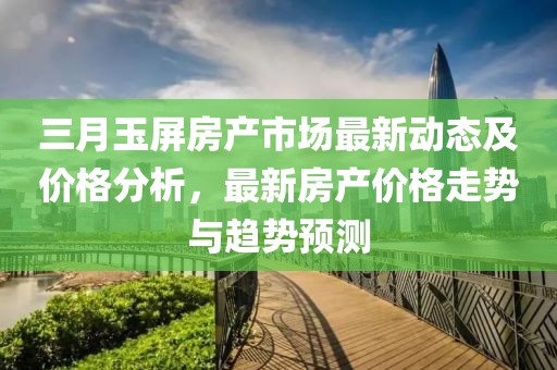 三月玉屏房產市場最新動態(tài)及價格分析，最新房產價格走勢與趨勢預測