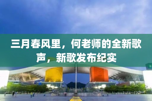 三月春風(fēng)里，何老師的全新歌聲，新歌發(fā)布紀(jì)實(shí)