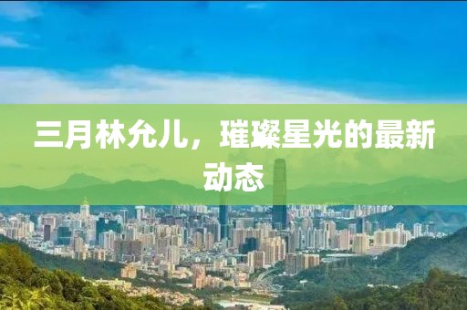 三月林允兒，璀璨星光的最新動態(tài)