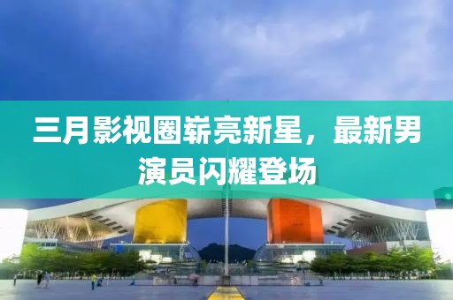 三月影視圈嶄亮新星，最新男演員閃耀登場