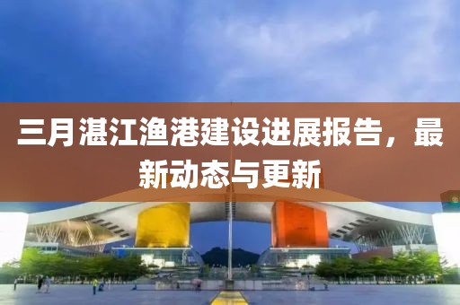 三月湛江漁港建設(shè)進(jìn)展報(bào)告，最新動(dòng)態(tài)與更新
