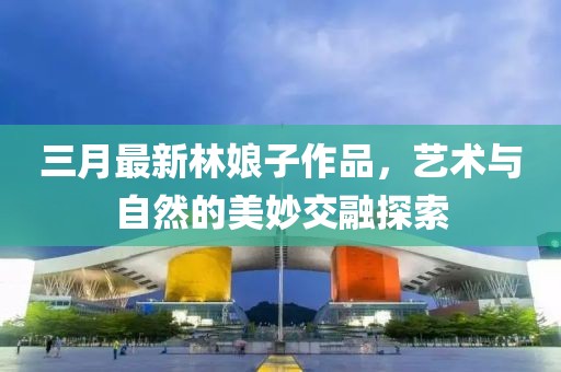 三月最新林娘子作品，藝術(shù)與自然的美妙交融探索