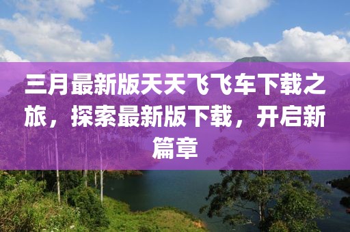 三月最新版天天飛飛車下載之旅，探索最新版下載，開啟新篇章
