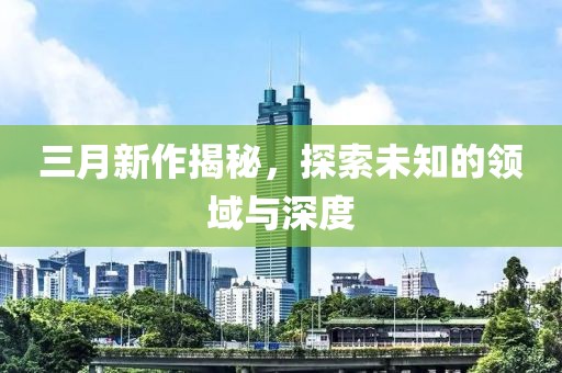 三月新作揭秘，探索未知的領(lǐng)域與深度