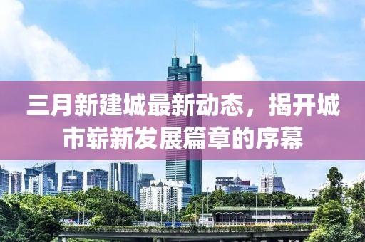 三月新建城最新動態(tài)，揭開城市嶄新發(fā)展篇章的序幕