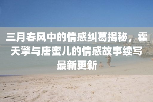 三月春風(fēng)中的情感糾葛揭秘，霍天擎與唐蜜兒的情感故事續(xù)寫最新更新