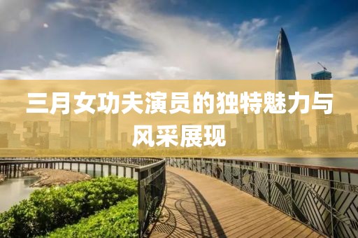 三月女功夫演員的獨特魅力與風(fēng)采展現(xiàn)