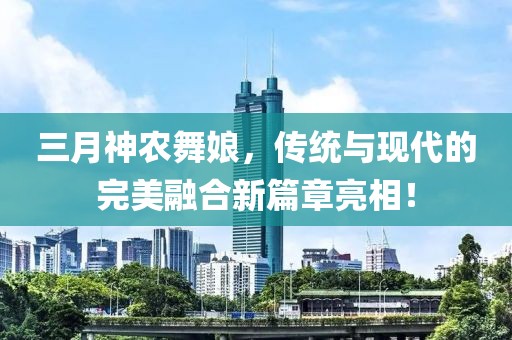 三月神農(nóng)舞娘，傳統(tǒng)與現(xiàn)代的完美融合新篇章亮相！
