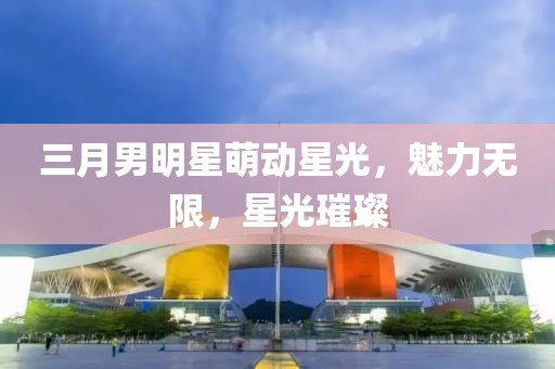 三月男明星萌動(dòng)星光，魅力無限，星光璀璨