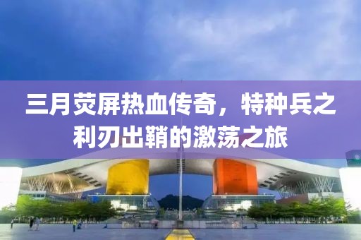 三月熒屏熱血傳奇，特種兵之利刃出鞘的激蕩之旅