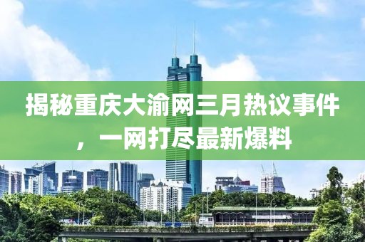 揭秘重慶大渝網(wǎng)三月熱議事件，一網(wǎng)打盡最新爆料