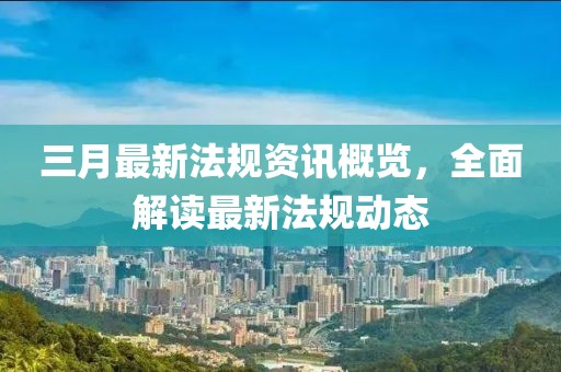 三月最新法規(guī)資訊概覽，全面解讀最新法規(guī)動態(tài)