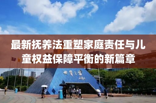 最新?lián)狃B(yǎng)法重塑家庭責(zé)任與兒童權(quán)益保障平衡的新篇章