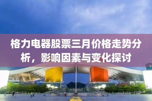 格力電器股票三月價(jià)格走勢(shì)分析，影響因素與變化探討