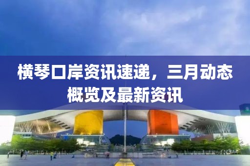 橫琴口岸資訊速遞，三月動(dòng)態(tài)概覽及最新資訊