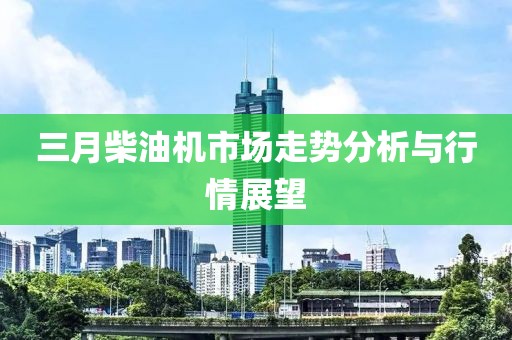 三月柴油機(jī)市場(chǎng)走勢(shì)分析與行情展望