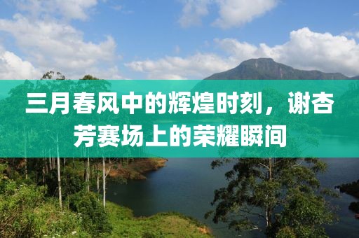 三月春風(fēng)中的輝煌時(shí)刻，謝杏芳賽場上的榮耀瞬間