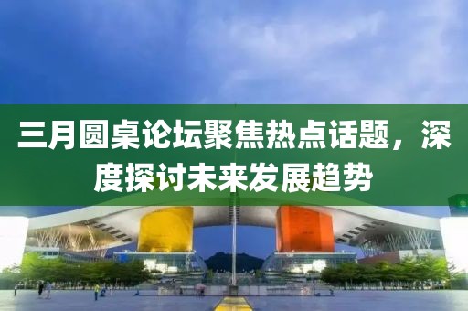 三月圓桌論壇聚焦熱點(diǎn)話題，深度探討未來(lái)發(fā)展趨勢(shì)