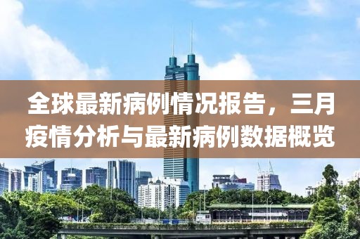 全球最新病例情況報告，三月疫情分析與最新病例數(shù)據(jù)概覽