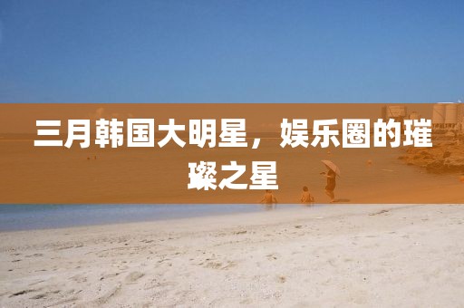 三月韓國大明星，娛樂圈的璀璨之星