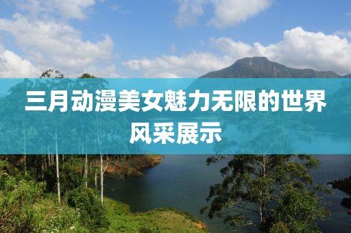 三月動漫美女魅力無限的世界風(fēng)采展示