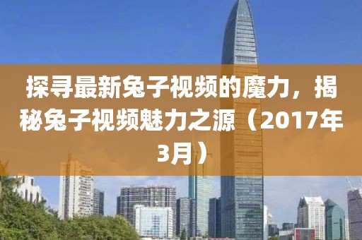 探尋最新兔子視頻的魔力，揭秘兔子視頻魅力之源（2017年3月）