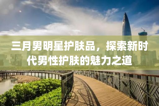三月男明星護(hù)膚品，探索新時代男性護(hù)膚的魅力之道
