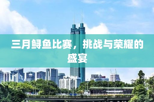 三月鱘魚比賽，挑戰(zhàn)與榮耀的盛宴