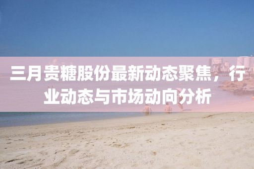 三月貴糖股份最新動態(tài)聚焦，行業(yè)動態(tài)與市場動向分析