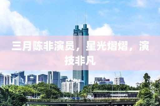 三月陳非演員，星光熠熠，演技非凡